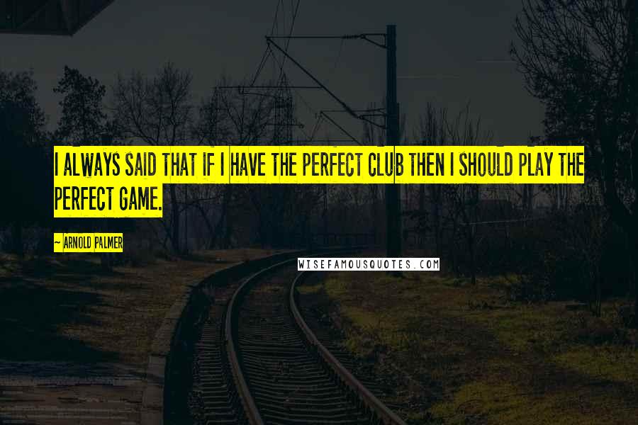 Arnold Palmer Quotes: I always said that if I have the perfect club then I should play the perfect game.