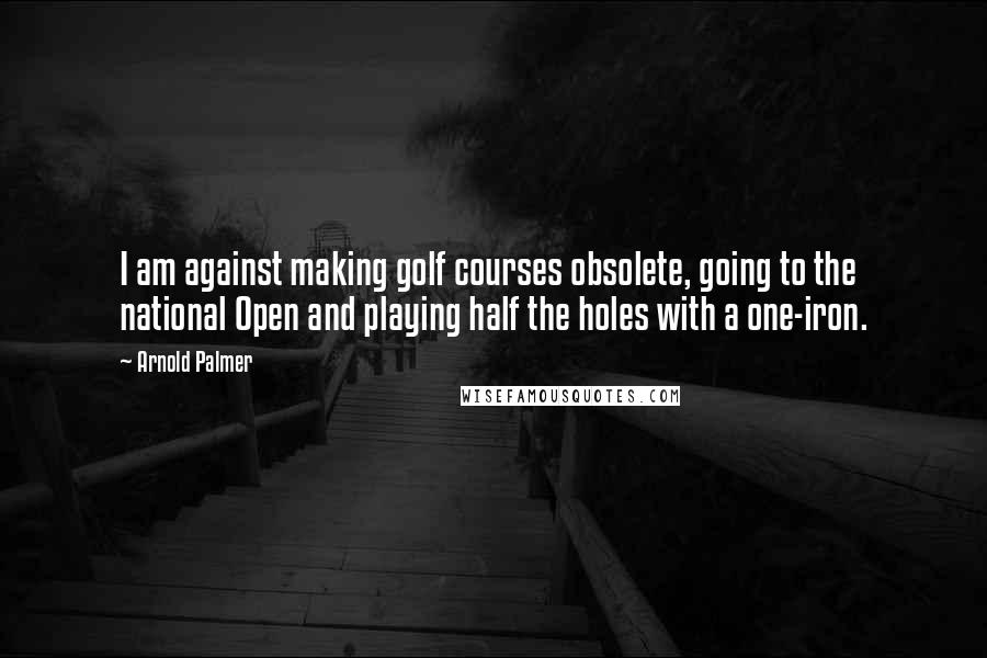 Arnold Palmer Quotes: I am against making golf courses obsolete, going to the national Open and playing half the holes with a one-iron.