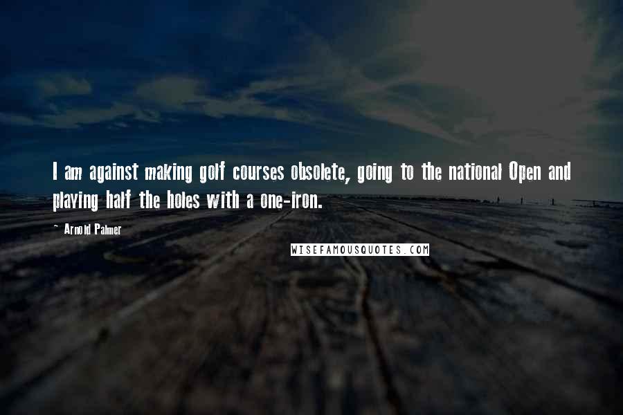 Arnold Palmer Quotes: I am against making golf courses obsolete, going to the national Open and playing half the holes with a one-iron.