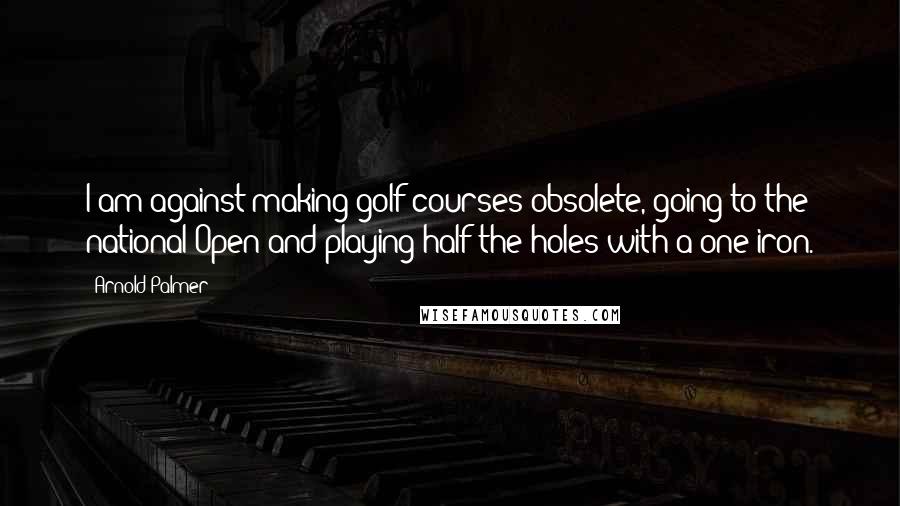 Arnold Palmer Quotes: I am against making golf courses obsolete, going to the national Open and playing half the holes with a one-iron.