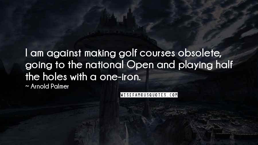 Arnold Palmer Quotes: I am against making golf courses obsolete, going to the national Open and playing half the holes with a one-iron.