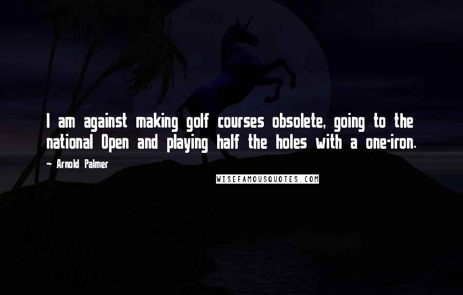 Arnold Palmer Quotes: I am against making golf courses obsolete, going to the national Open and playing half the holes with a one-iron.