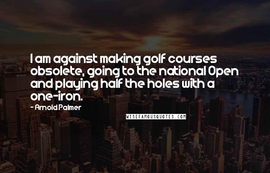 Arnold Palmer Quotes: I am against making golf courses obsolete, going to the national Open and playing half the holes with a one-iron.