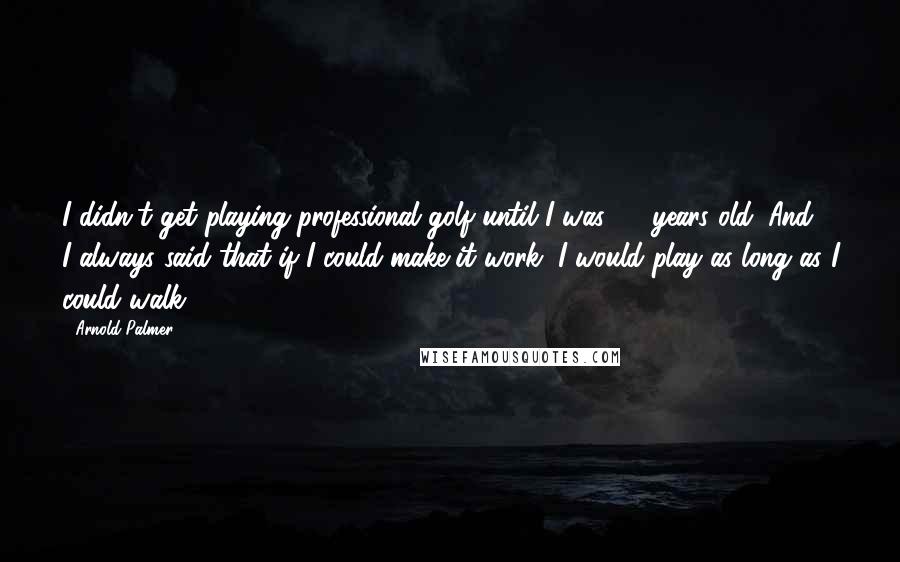 Arnold Palmer Quotes: I didn't get playing professional golf until I was 25 years old. And I always said that if I could make it work, I would play as long as I could walk.