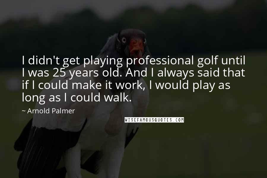 Arnold Palmer Quotes: I didn't get playing professional golf until I was 25 years old. And I always said that if I could make it work, I would play as long as I could walk.