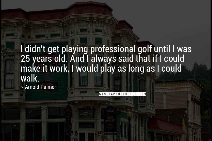 Arnold Palmer Quotes: I didn't get playing professional golf until I was 25 years old. And I always said that if I could make it work, I would play as long as I could walk.