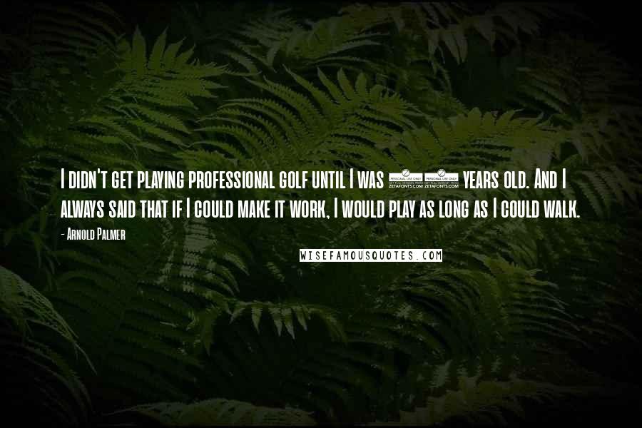 Arnold Palmer Quotes: I didn't get playing professional golf until I was 25 years old. And I always said that if I could make it work, I would play as long as I could walk.