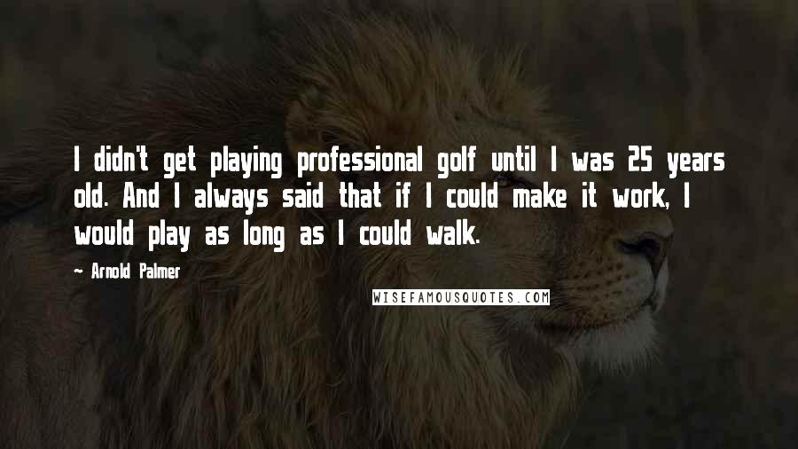 Arnold Palmer Quotes: I didn't get playing professional golf until I was 25 years old. And I always said that if I could make it work, I would play as long as I could walk.