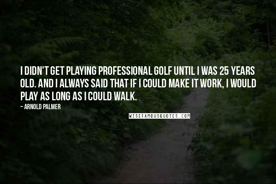 Arnold Palmer Quotes: I didn't get playing professional golf until I was 25 years old. And I always said that if I could make it work, I would play as long as I could walk.