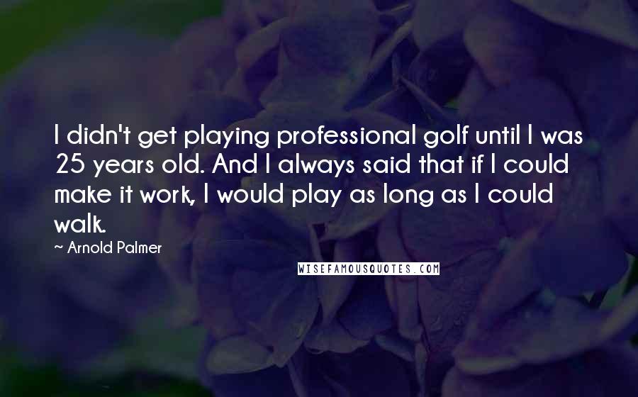 Arnold Palmer Quotes: I didn't get playing professional golf until I was 25 years old. And I always said that if I could make it work, I would play as long as I could walk.