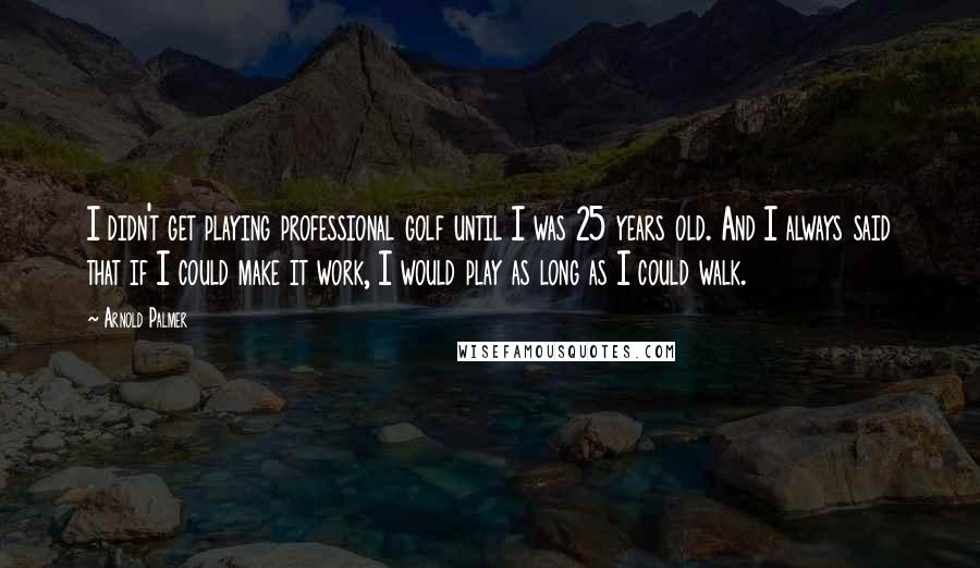 Arnold Palmer Quotes: I didn't get playing professional golf until I was 25 years old. And I always said that if I could make it work, I would play as long as I could walk.