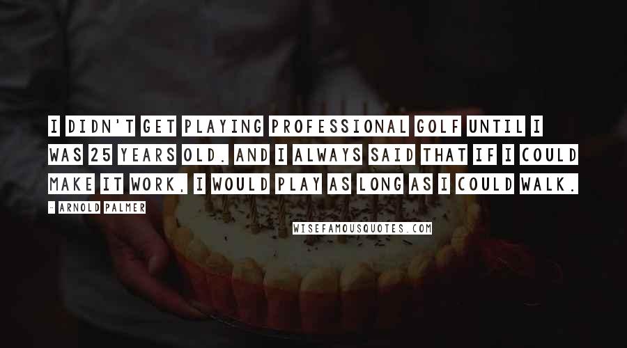 Arnold Palmer Quotes: I didn't get playing professional golf until I was 25 years old. And I always said that if I could make it work, I would play as long as I could walk.