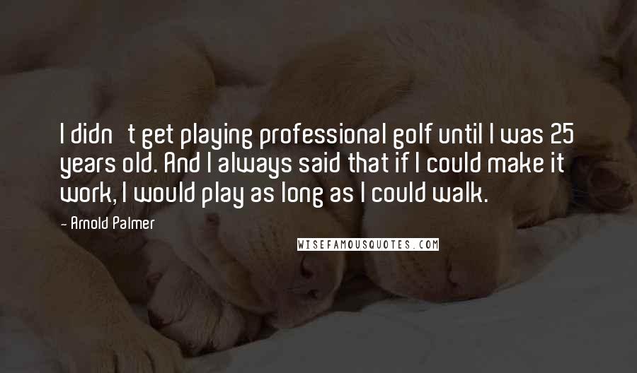 Arnold Palmer Quotes: I didn't get playing professional golf until I was 25 years old. And I always said that if I could make it work, I would play as long as I could walk.