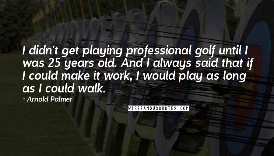 Arnold Palmer Quotes: I didn't get playing professional golf until I was 25 years old. And I always said that if I could make it work, I would play as long as I could walk.