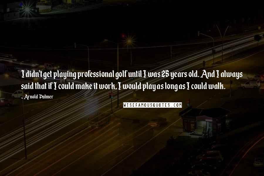 Arnold Palmer Quotes: I didn't get playing professional golf until I was 25 years old. And I always said that if I could make it work, I would play as long as I could walk.