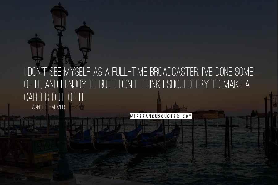 Arnold Palmer Quotes: I don't see myself as a full-time broadcaster. I've done some of it, and I enjoy it, but I don't think I should try to make a career out of it.