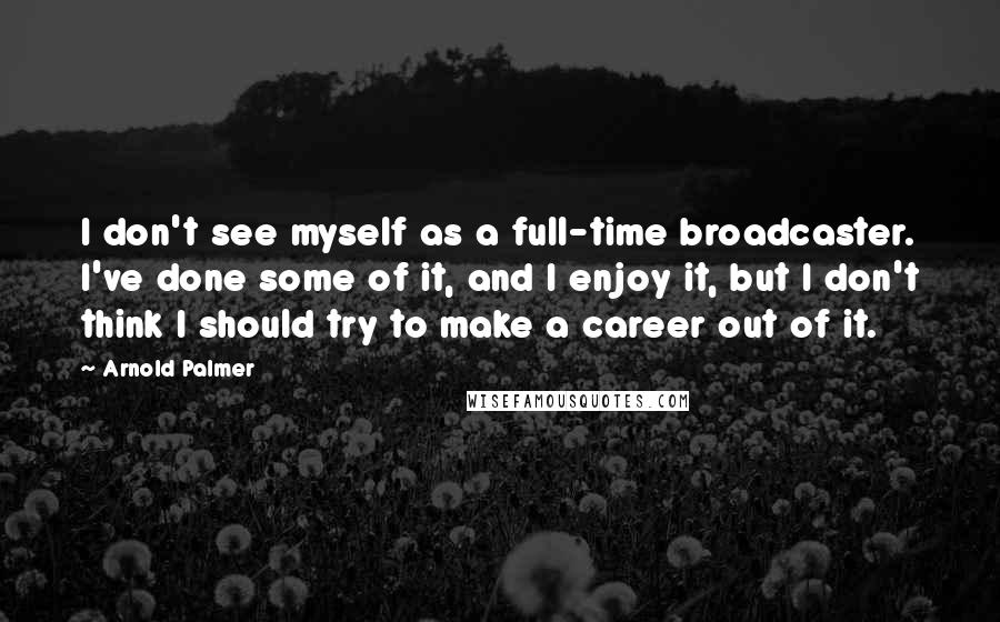 Arnold Palmer Quotes: I don't see myself as a full-time broadcaster. I've done some of it, and I enjoy it, but I don't think I should try to make a career out of it.