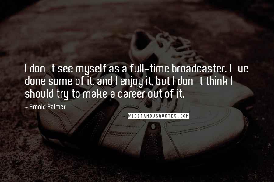 Arnold Palmer Quotes: I don't see myself as a full-time broadcaster. I've done some of it, and I enjoy it, but I don't think I should try to make a career out of it.