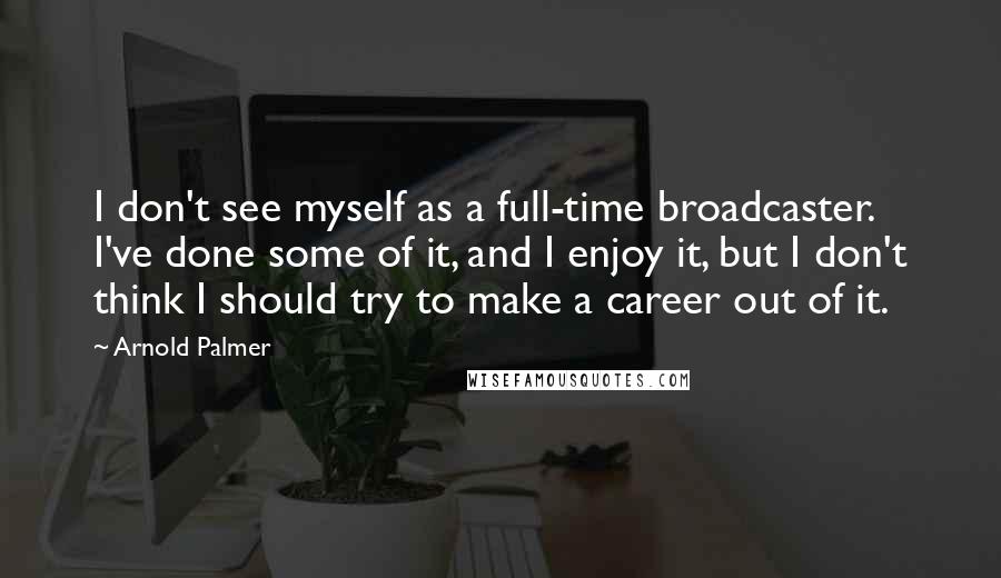 Arnold Palmer Quotes: I don't see myself as a full-time broadcaster. I've done some of it, and I enjoy it, but I don't think I should try to make a career out of it.