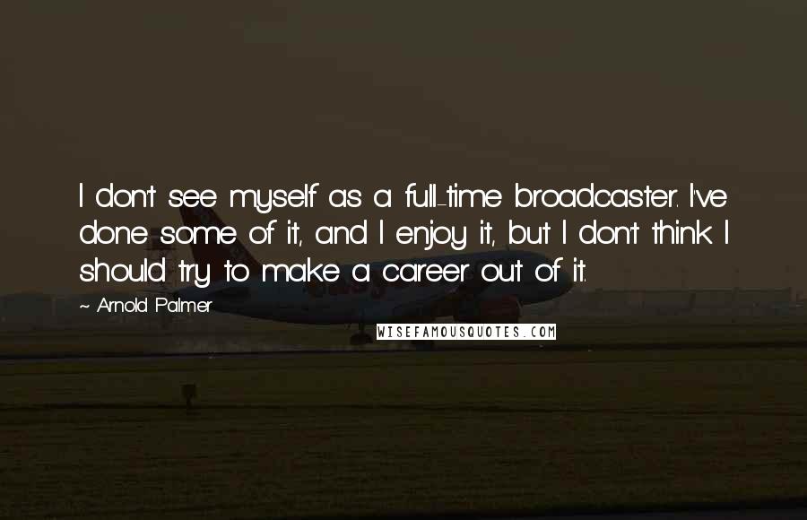 Arnold Palmer Quotes: I don't see myself as a full-time broadcaster. I've done some of it, and I enjoy it, but I don't think I should try to make a career out of it.