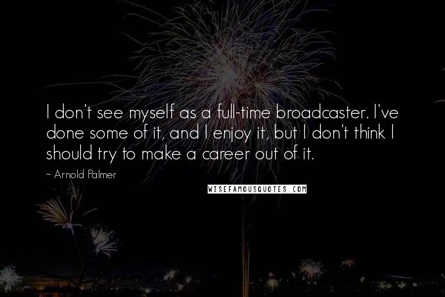 Arnold Palmer Quotes: I don't see myself as a full-time broadcaster. I've done some of it, and I enjoy it, but I don't think I should try to make a career out of it.