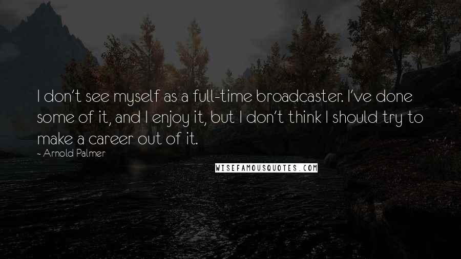 Arnold Palmer Quotes: I don't see myself as a full-time broadcaster. I've done some of it, and I enjoy it, but I don't think I should try to make a career out of it.