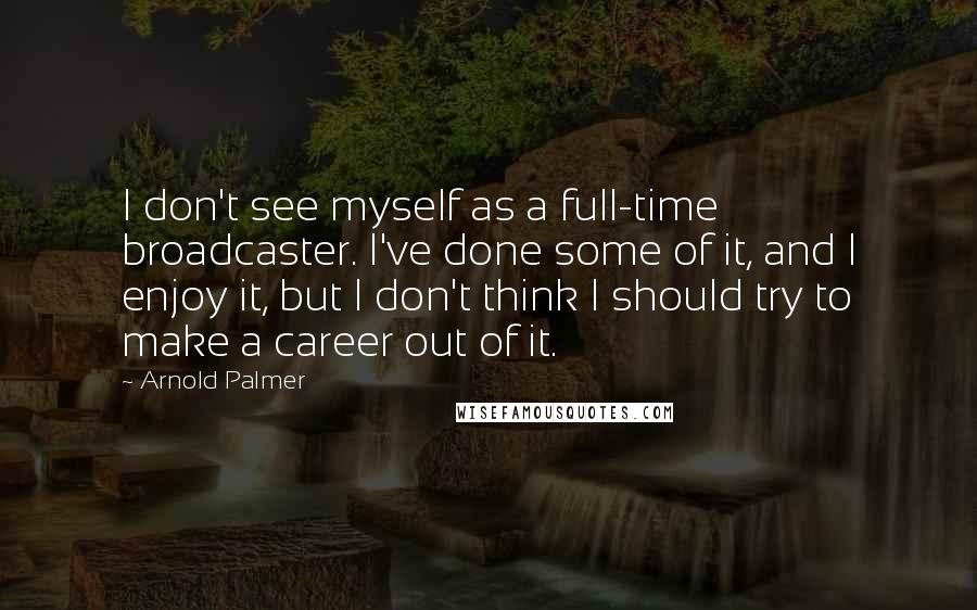 Arnold Palmer Quotes: I don't see myself as a full-time broadcaster. I've done some of it, and I enjoy it, but I don't think I should try to make a career out of it.