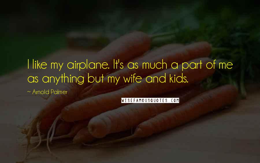 Arnold Palmer Quotes: I like my airplane. It's as much a part of me as anything but my wife and kids.