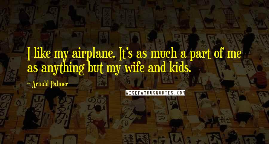 Arnold Palmer Quotes: I like my airplane. It's as much a part of me as anything but my wife and kids.