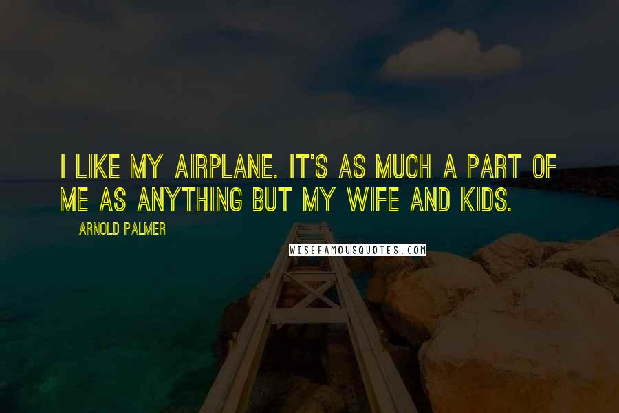 Arnold Palmer Quotes: I like my airplane. It's as much a part of me as anything but my wife and kids.