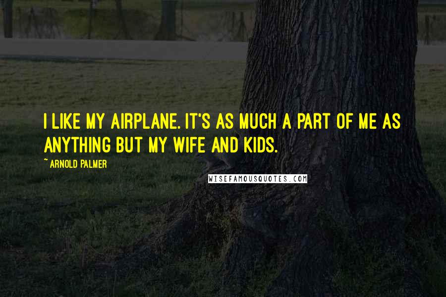 Arnold Palmer Quotes: I like my airplane. It's as much a part of me as anything but my wife and kids.