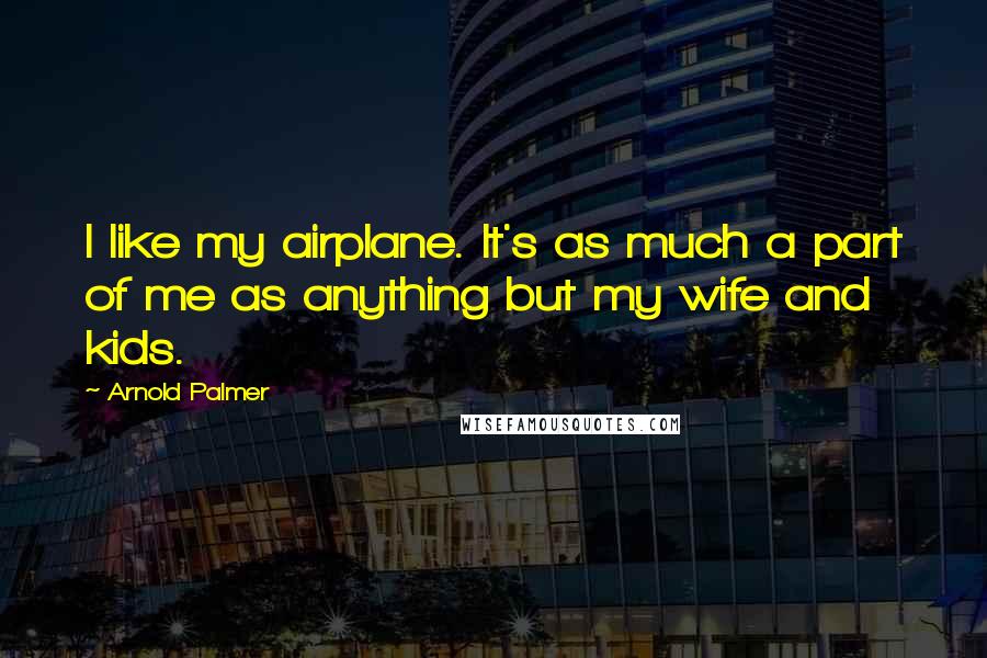 Arnold Palmer Quotes: I like my airplane. It's as much a part of me as anything but my wife and kids.