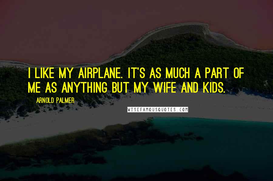 Arnold Palmer Quotes: I like my airplane. It's as much a part of me as anything but my wife and kids.