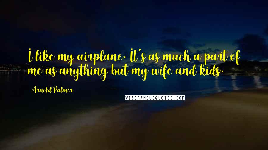 Arnold Palmer Quotes: I like my airplane. It's as much a part of me as anything but my wife and kids.