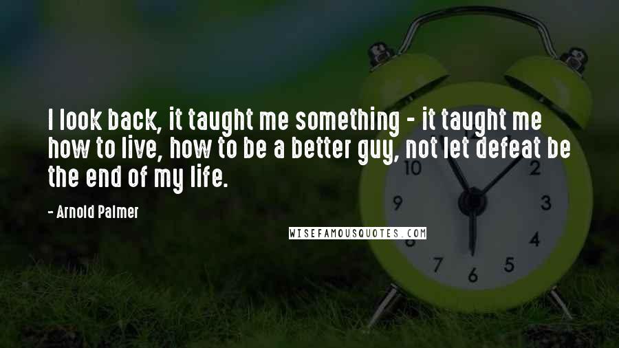 Arnold Palmer Quotes: I look back, it taught me something - it taught me how to live, how to be a better guy, not let defeat be the end of my life.