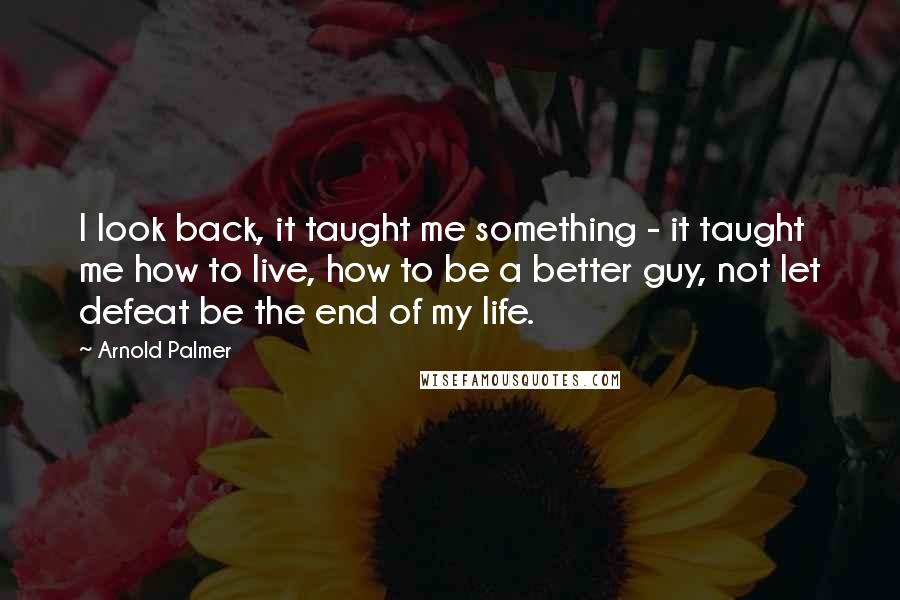 Arnold Palmer Quotes: I look back, it taught me something - it taught me how to live, how to be a better guy, not let defeat be the end of my life.