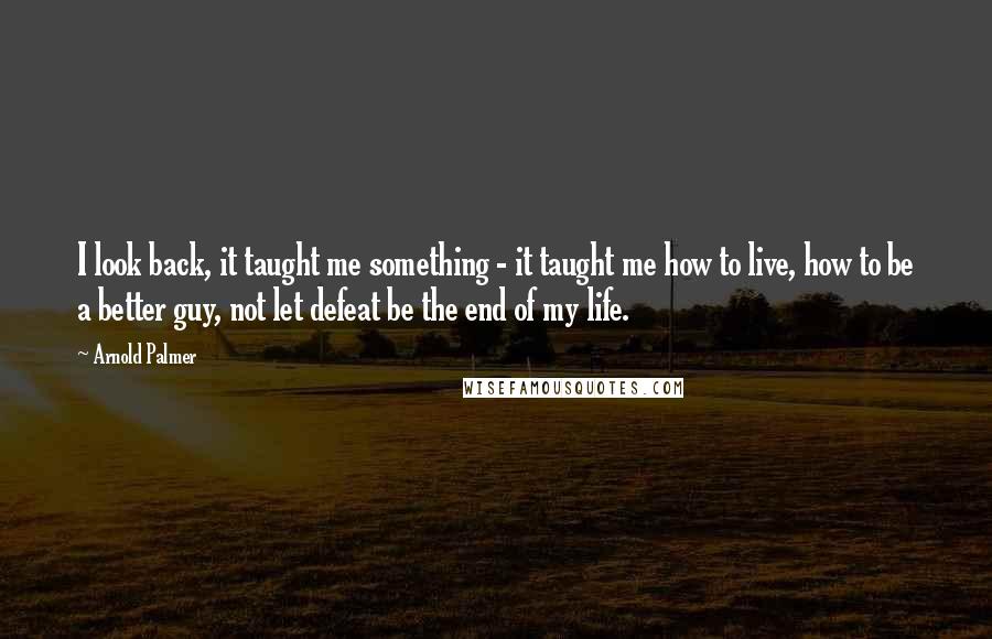 Arnold Palmer Quotes: I look back, it taught me something - it taught me how to live, how to be a better guy, not let defeat be the end of my life.