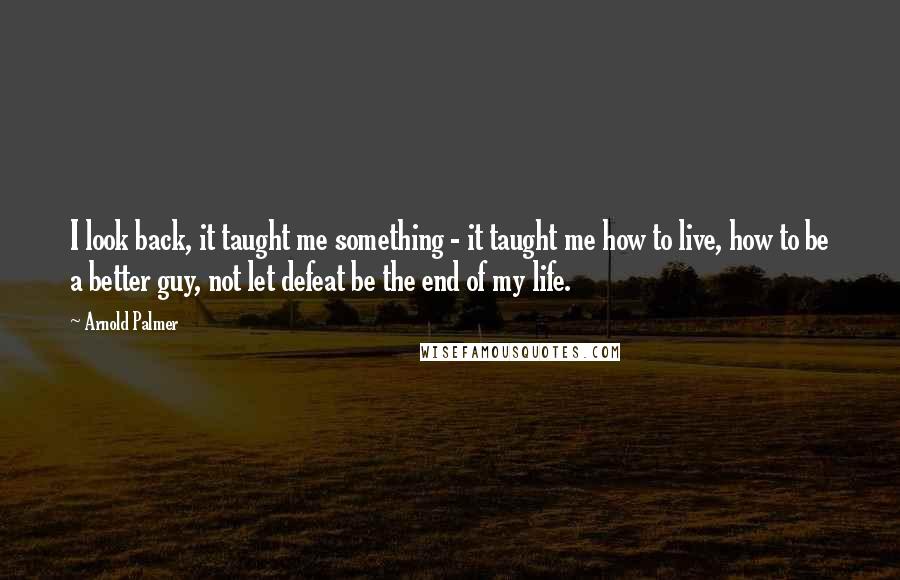 Arnold Palmer Quotes: I look back, it taught me something - it taught me how to live, how to be a better guy, not let defeat be the end of my life.