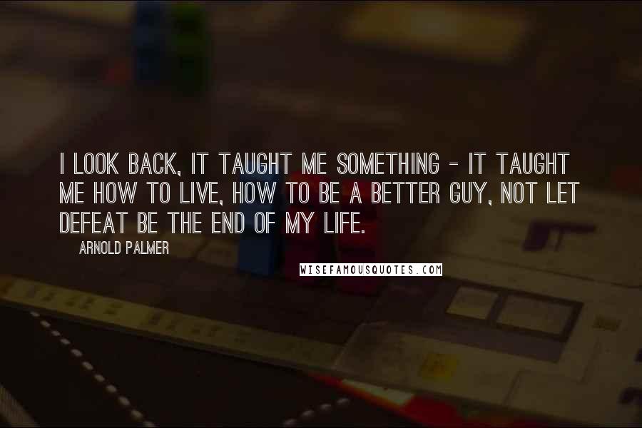 Arnold Palmer Quotes: I look back, it taught me something - it taught me how to live, how to be a better guy, not let defeat be the end of my life.