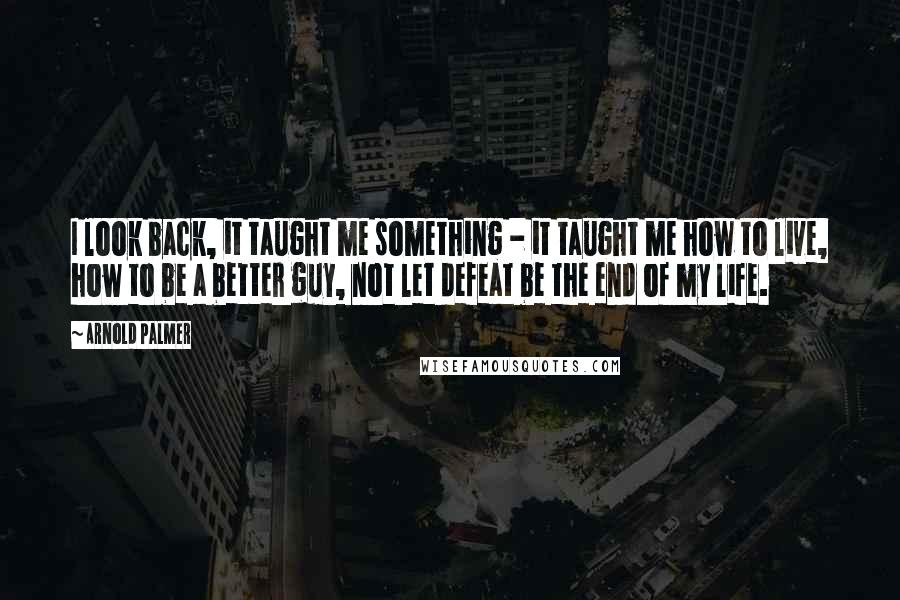 Arnold Palmer Quotes: I look back, it taught me something - it taught me how to live, how to be a better guy, not let defeat be the end of my life.