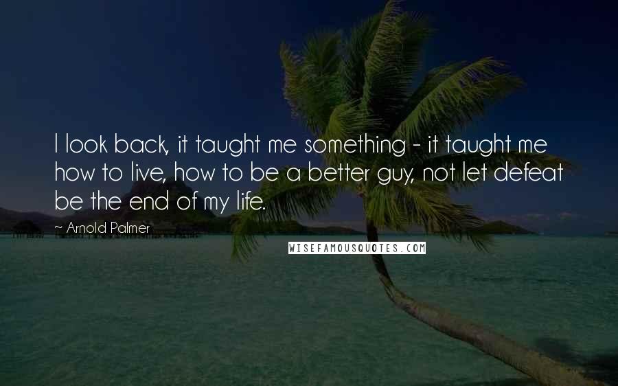 Arnold Palmer Quotes: I look back, it taught me something - it taught me how to live, how to be a better guy, not let defeat be the end of my life.