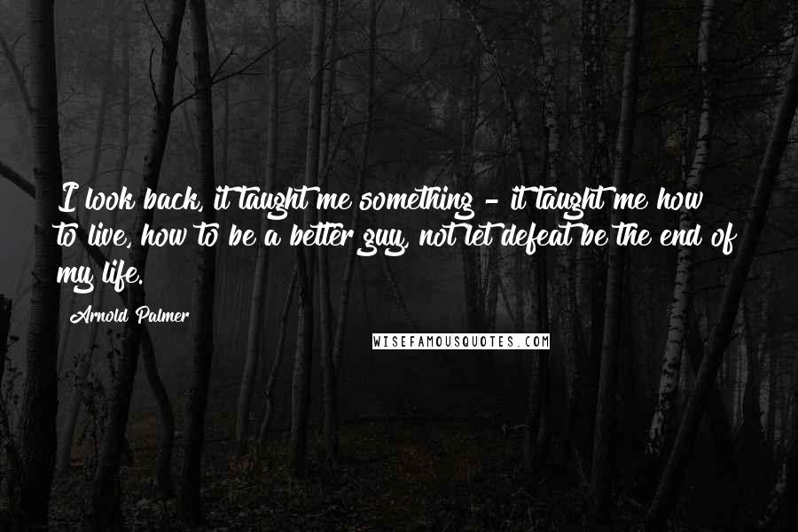 Arnold Palmer Quotes: I look back, it taught me something - it taught me how to live, how to be a better guy, not let defeat be the end of my life.