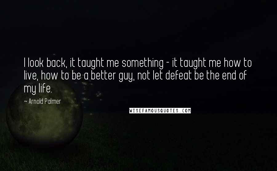 Arnold Palmer Quotes: I look back, it taught me something - it taught me how to live, how to be a better guy, not let defeat be the end of my life.