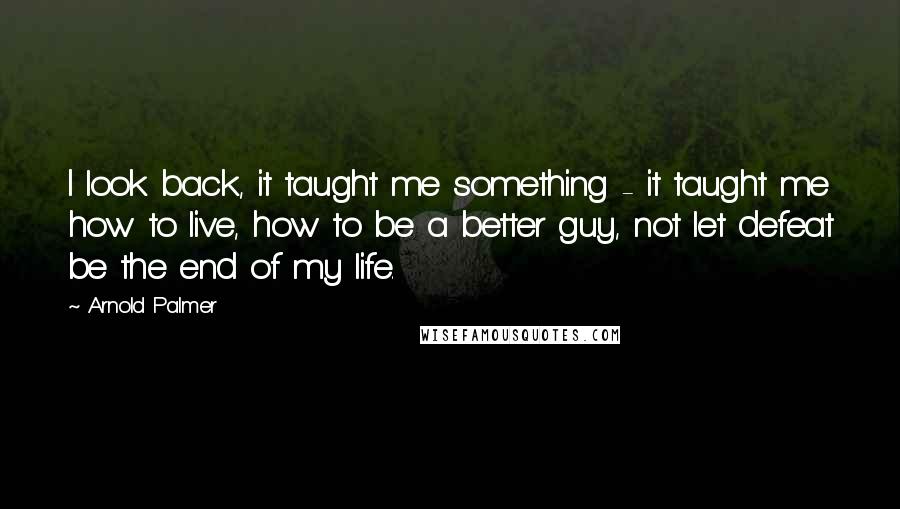 Arnold Palmer Quotes: I look back, it taught me something - it taught me how to live, how to be a better guy, not let defeat be the end of my life.