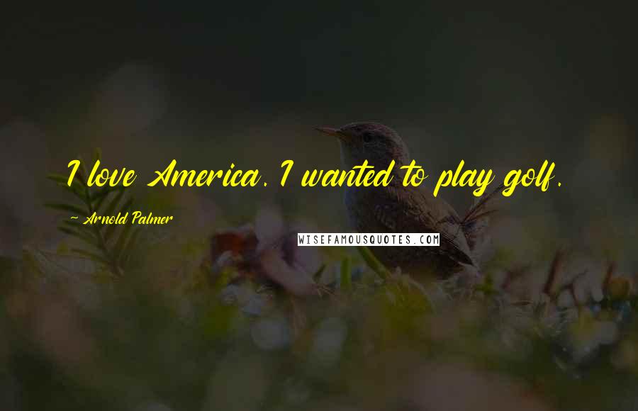 Arnold Palmer Quotes: I love America. I wanted to play golf.