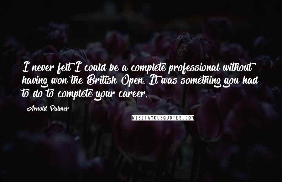 Arnold Palmer Quotes: I never felt I could be a complete professional without having won the British Open. It was something you had to do to complete your career.