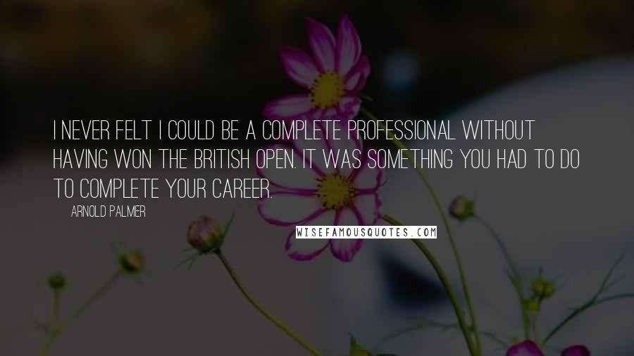 Arnold Palmer Quotes: I never felt I could be a complete professional without having won the British Open. It was something you had to do to complete your career.