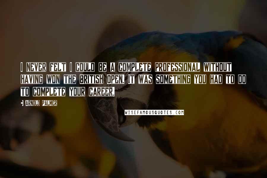 Arnold Palmer Quotes: I never felt I could be a complete professional without having won the British Open. It was something you had to do to complete your career.
