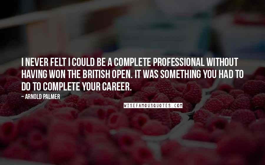 Arnold Palmer Quotes: I never felt I could be a complete professional without having won the British Open. It was something you had to do to complete your career.