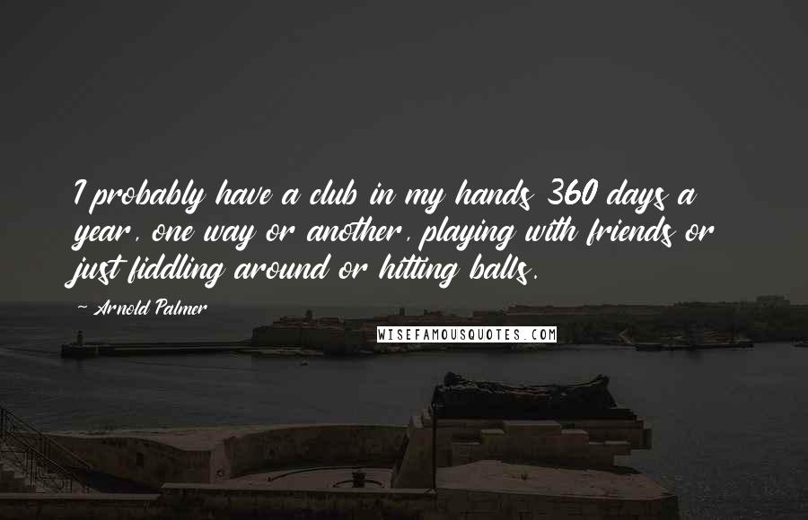 Arnold Palmer Quotes: I probably have a club in my hands 360 days a year, one way or another, playing with friends or just fiddling around or hitting balls.